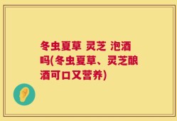 冬虫夏草 灵芝 泡酒吗(冬虫夏草、灵芝酿酒可口又营养)
