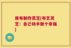用布制作灵芝(布艺灵芝：自己动手做个幸福)
