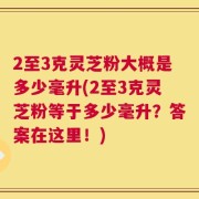 2至3克灵芝粉大概是多少毫升(2至3克灵芝粉等于多少毫升？答案在这里！)