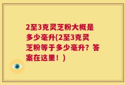2至3克灵芝粉大概是多少毫升(2至3克灵芝粉等于多少毫升？答案在这里！)