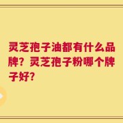 灵芝孢子油都有什么品牌？灵芝孢子粉哪个牌子好？