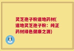灵芝孢子粉道地药材(道地灵芝孢子粉：纯正药材绿色健康之源)