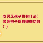 吃灵芝孢子粉有什么(灵芝孢子粉有哪些功效？)