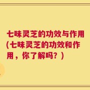 七味灵芝的功效与作用(七味灵芝的功效和作用，你了解吗？)