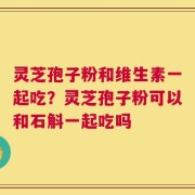 灵芝孢子粉和维生素一起吃？灵芝孢子粉可以和石斛一起吃吗