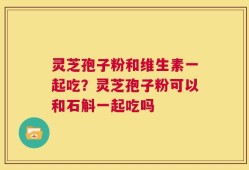 灵芝孢子粉和维生素一起吃？灵芝孢子粉可以和石斛一起吃吗