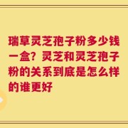 瑞草灵芝孢子粉多少钱一盒？灵芝和灵芝孢子粉的关系到底是怎么样的谁更好