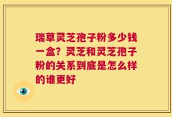 瑞草灵芝孢子粉多少钱一盒？灵芝和灵芝孢子粉的关系到底是怎么样的谁更好