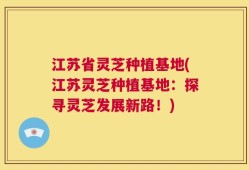 江苏省灵芝种植基地(江苏灵芝种植基地：探寻灵芝发展新路！)