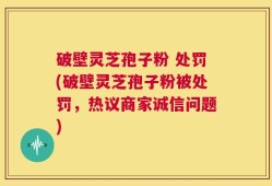 破壁灵芝孢子粉 处罚(破壁灵芝孢子粉被处罚，热议商家诚信问题)