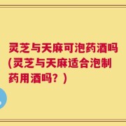 灵芝与天麻可泡药酒吗(灵芝与天麻适合泡制药用酒吗？)