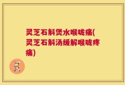 灵芝石斛煲水喉咙痛(灵芝石斛汤缓解喉咙疼痛)