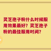 灵芝孢子粉什么时候服用效果最好？灵芝孢子粉的最佳服用时间？