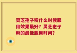 灵芝孢子粉什么时候服用效果最好？灵芝孢子粉的最佳服用时间？