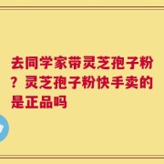 去同学家带灵芝孢子粉？灵芝孢子粉快手卖的是正品吗