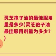 灵芝孢子油的最佳服用量是多少(灵芝孢子油最佳服用剂量为多少？)