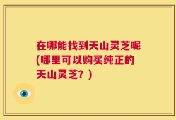 在哪能找到天山灵芝呢(哪里可以购买纯正的天山灵芝？)