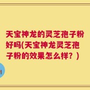 天宝神龙的灵芝孢子粉好吗(天宝神龙灵芝孢子粉的效果怎么样？)