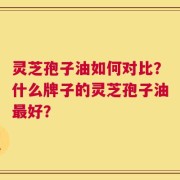 灵芝孢子油如何对比？什么牌子的灵芝孢子油最好？