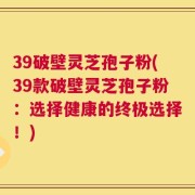 39破壁灵芝孢子粉(39款破壁灵芝孢子粉：选择健康的终极选择！)