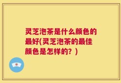 灵芝泡茶是什么颜色的最好(灵芝泡茶的最佳颜色是怎样的？)
