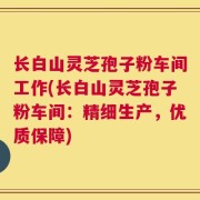 长白山灵芝孢子粉车间工作(长白山灵芝孢子粉车间：精细生产，优质保障)