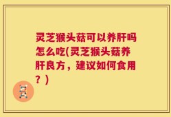 灵芝猴头菇可以养肝吗怎么吃(灵芝猴头菇养肝良方，建议如何食用？)
