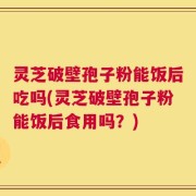 灵芝破壁孢子粉能饭后吃吗(灵芝破壁孢子粉能饭后食用吗？)