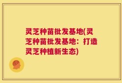 灵芝种苗批发基地(灵芝种苗批发基地：打造灵芝种植新生态)