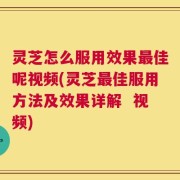 灵芝怎么服用效果最佳呢视频(灵芝最佳服用方法及效果详解  视频)
