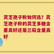 灵芝孢子粉如何选？灵芝孢子粉的灵芝多糖含量高好还是三萜含量高好