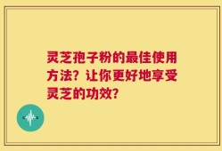 灵芝孢子粉的最佳使用方法？让你更好地享受灵芝的功效？