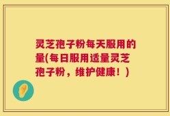 灵芝孢子粉每天服用的量(每日服用适量灵芝孢子粉，维护健康！)