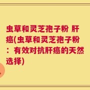 虫草和灵芝孢子粉 肝癌(虫草和灵芝孢子粉：有效对抗肝癌的天然选择)