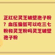正红杞灵芝破壁孢子粉？血压偏低可以吃三七粉和灵芝粉吗灵芝破壁孢子粉