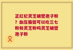 正红杞灵芝破壁孢子粉？血压偏低可以吃三七粉和灵芝粉吗灵芝破壁孢子粉