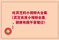 吃灵芝的小视频大全集(灵芝食用小视频全集，健康有趣不容错过！)