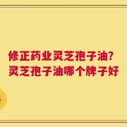 修正药业灵芝孢子油？灵芝孢子油哪个牌子好
