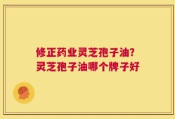 修正药业灵芝孢子油？灵芝孢子油哪个牌子好