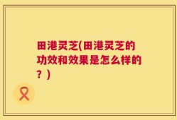 田港灵芝(田港灵芝的功效和效果是怎么样的？)