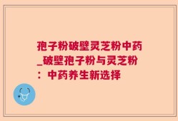 孢子粉破壁灵芝粉中药_破壁孢子粉与灵芝粉：中药养生新选择