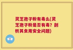 灵芝孢子粉有毒么(灵芝孢子粉是否有毒？剖析其食用安全问题)