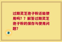 过期灵芝孢子粉还能使用吗？？解答过期灵芝孢子粉的保存与使用问题？