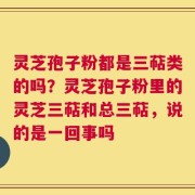 灵芝孢子粉都是三萜类的吗？灵芝孢子粉里的灵芝三萜和总三萜，说的是一回事吗