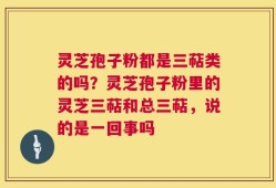 灵芝孢子粉都是三萜类的吗？灵芝孢子粉里的灵芝三萜和总三萜，说的是一回事吗