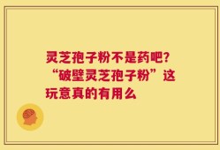 灵芝孢子粉不是药吧？“破壁灵芝孢子粉”这玩意真的有用么