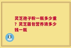 灵芝孢子粉一瓶多少重？灵芝菌包营养液多少钱一瓶