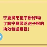 宁夏灵芝孢子粉好吗(了解宁夏灵芝孢子粉的功效和适用性)