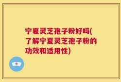 宁夏灵芝孢子粉好吗(了解宁夏灵芝孢子粉的功效和适用性)