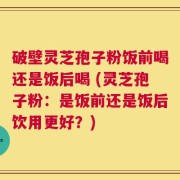 破壁灵芝孢子粉饭前喝还是饭后喝 (灵芝孢子粉：是饭前还是饭后饮用更好？)
